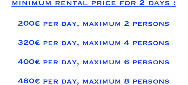 

minimum rental price for 2 days : 

200€ per day, maximum 2 persons

320€ per day, maximum 4 persons

400€ per day, maximum 6 persons

480€ per day, maximum 8 persons
